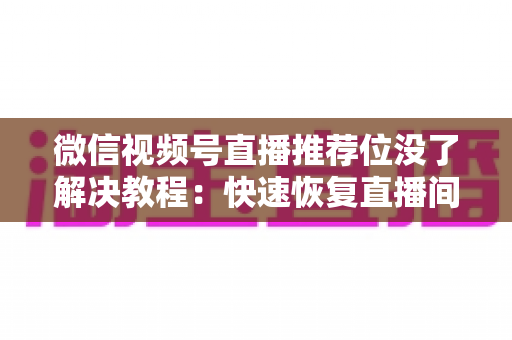 微信视频号直播推荐位没了解决教程:快速恢复直播间流量的完整自查与修复指南 微信视频号直播推荐位没了解决教程:快速恢复直播间流量的完整自查与修复指南