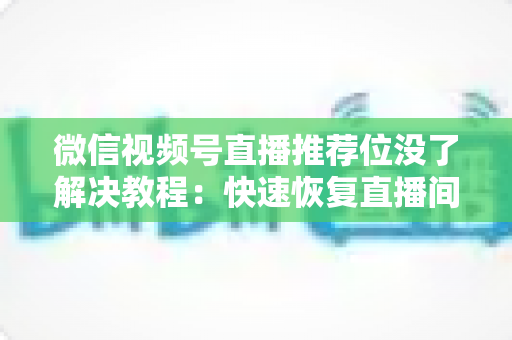 微信视频号直播推荐位没了解决教程:快速恢复直播间流量的完整自查与修复指南 微信视频号直播推荐位没了解决教程:快速恢复直播间流量的完整自查与修复指南