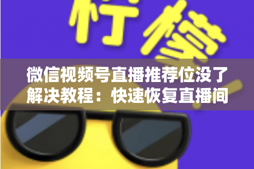 微信视频号直播推荐位没了解决教程：快速恢复直播间流量的完整自查与修复指南