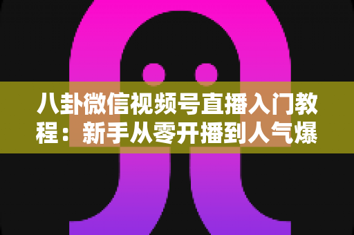 八卦微信视频号直播入门教程：新手从零开播到人气爆棚的完整攻略