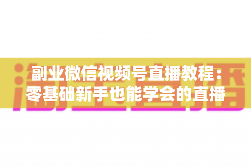副业微信视频号直播教程：零基础新手也能学会的直播变现实战指南