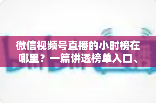 微信视频号直播的小时榜在哪里？一篇讲透榜单入口、排名规则与上榜技巧的实用指南