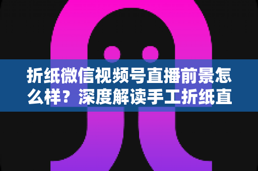 折纸微信视频号直播前景怎么样？深度解读手工折纸直播的机遇、变现路径与运营策略