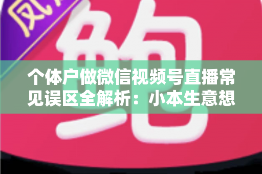 个体户做微信视频号直播常见误区全解析：小本生意想涨流量，这些坑千万别踩