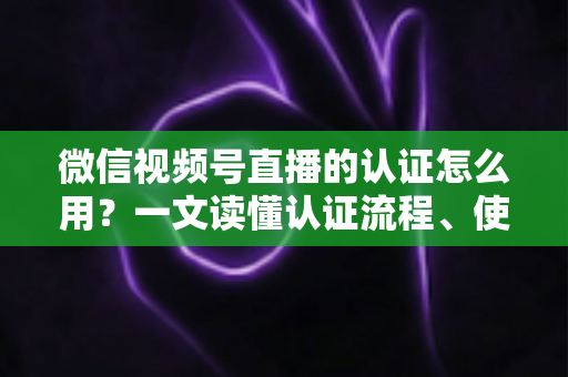 微信视频号直播的认证怎么用？一文读懂认证流程、使用方法与运营价值