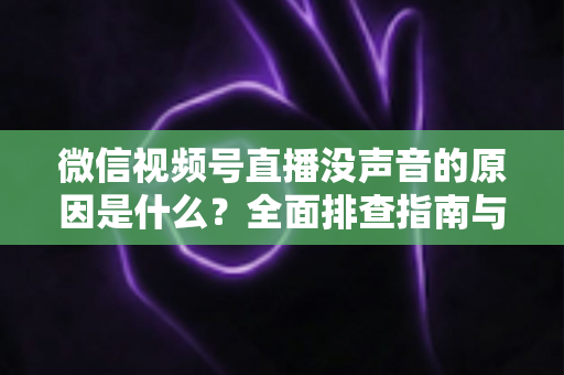 微信视频号直播没声音的原因是什么？全面排查指南与实用解决方案