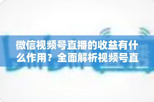微信视频号直播的收益有什么作用？全面解析视频号直播变现的价值与意义