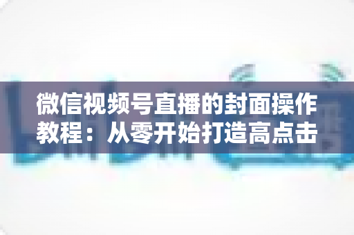 微信视频号直播的封面操作教程：从零开始打造高点击率直播间的完整指南