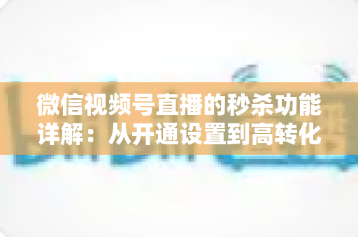 微信视频号直播的秒杀功能详解：从开通设置到高转化运营的实战指南