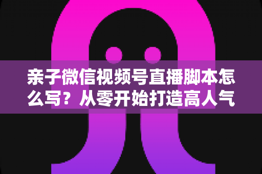 亲子微信视频号直播脚本怎么写?从零开始打造高人气亲子直播的完整攻略 亲子微信视频号直播脚本怎么写?从零开始打造高人气亲子直播的完整攻略