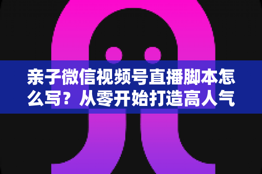 亲子微信视频号直播脚本怎么写？从零开始打造高人气亲子直播的完整攻略