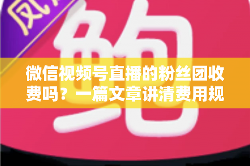 微信视频号直播的粉丝团收费吗？一篇文章讲清费用规则、粉丝权益与理性消费指南