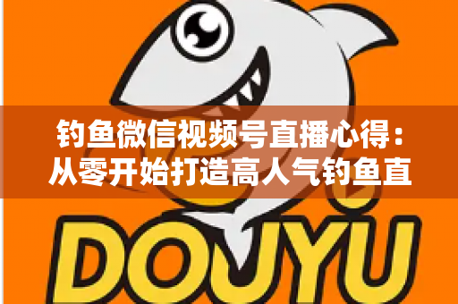 钓鱼微信视频号直播心得:从零开始打造高人气钓鱼直播间的实战经验分享 钓鱼微信视频号直播心得:从零开始打造高人气钓鱼直播间的实战经验分享
