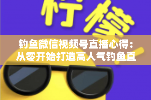 钓鱼微信视频号直播心得:从零开始打造高人气钓鱼直播间的实战经验分享 钓鱼微信视频号直播心得:从零开始打造高人气钓鱼直播间的实战经验分享