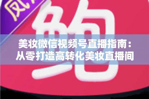 美妆微信视频号直播指南：从零打造高转化美妆直播间的全流程攻略