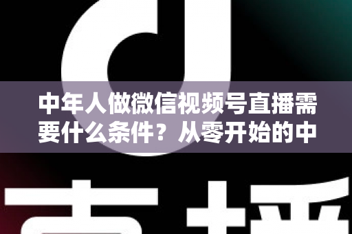 中年人做微信视频号直播需要什么条件?从零开始的中年人直播创业全攻略 中年人做微信视频号直播需要什么条件?从零开始的中年人直播创业全攻略