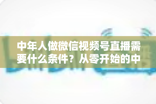 中年人做微信视频号直播需要什么条件？从零开始的中年人直播创业全攻略