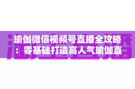 瑜伽微信视频号直播全攻略:零基础打造高人气瑜伽直播间的实战指南 瑜伽微信视频号直播全攻略:零基础打造高人气瑜伽直播间的实战指南