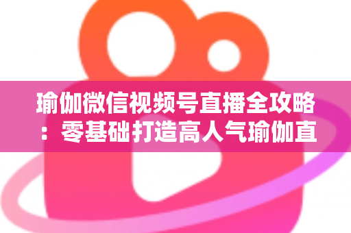 瑜伽微信视频号直播全攻略:零基础打造高人气瑜伽直播间的实战指南 瑜伽微信视频号直播全攻略:零基础打造高人气瑜伽直播间的实战指南