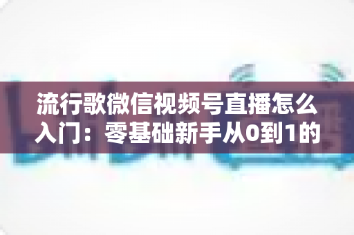流行歌微信视频号直播怎么入门：零基础新手从0到1的完整开播实战指南
