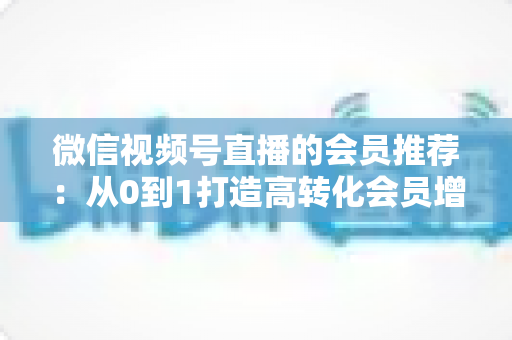 微信视频号直播的会员推荐:从0到1打造高转化会员增长体系的完整实战指南 微信视频号直播的会员推荐:从0到1打造高转化会员增长体系的完整实战指南