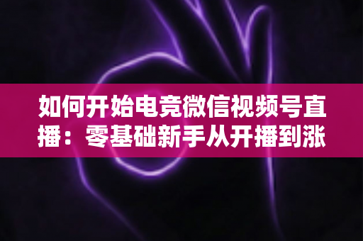 如何开始电竞微信视频号直播：零基础新手从开播到涨粉的完整实战指南