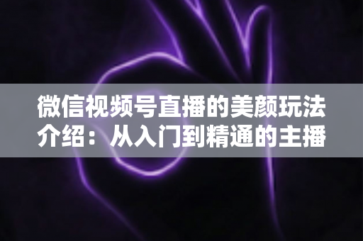 微信视频号直播的美颜玩法介绍：从入门到精通的主播美颜实战指南