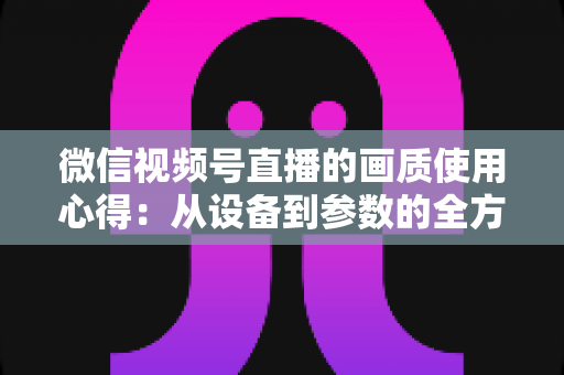 微信视频号直播的画质使用心得：从设备到参数的全方位画质优化指南