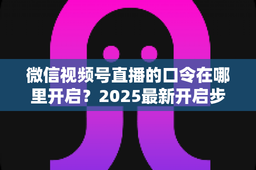 微信视频号直播的口令在哪里开启？2025最新开启步骤与实用技巧全解析