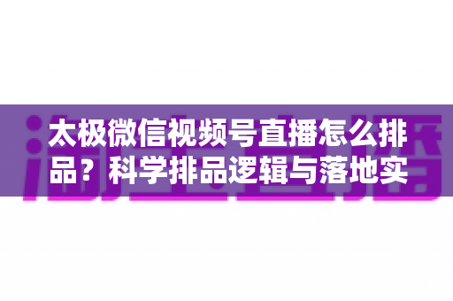 太极微信视频号直播怎么排品?科学排品逻辑与落地实操全攻略 太极微信视频号直播怎么排品?科学排品逻辑与落地实操全攻略