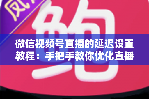 微信视频号直播的延迟设置教程：手把手教你优化直播互动体验的完整实操指南
