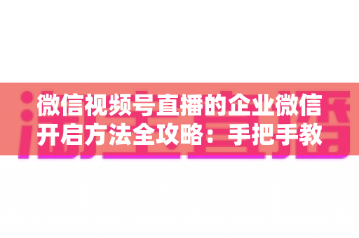 微信视频号直播的企业微信开启方法全攻略：手把手教你打通公私域流量，助力企业高效获客转化