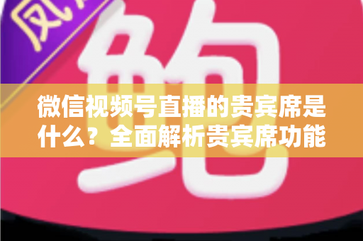 微信视频号直播的贵宾席是什么？全面解析贵宾席功能、权益与使用攻略