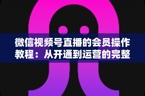 微信视频号直播的会员操作教程：从开通到运营的完整指南（新手也能快速上手）