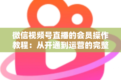 微信视频号直播的会员操作教程：从开通到运营的完整指南（新手也能快速上手）