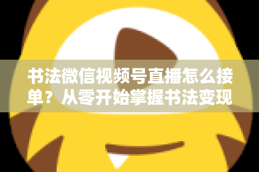 书法微信视频号直播怎么接单？从零开始掌握书法变现的高效接单实战指南