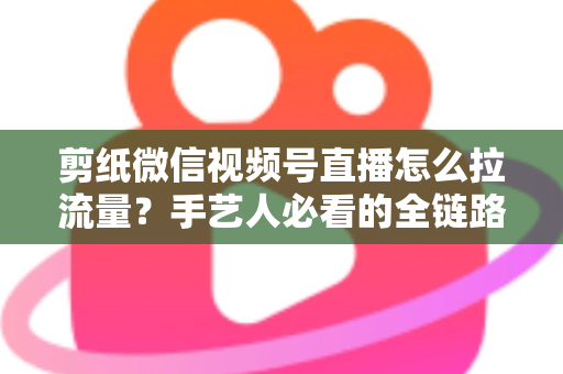 剪纸微信视频号直播怎么拉流量？手艺人必看的全链路引流实战指南