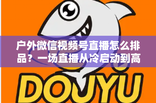户外微信视频号直播怎么排品？一场直播从冷启动到高转化的实战排品指南