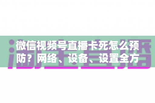 微信视频号直播卡死怎么预防？网络、设备、设置全方位防卡实战指南