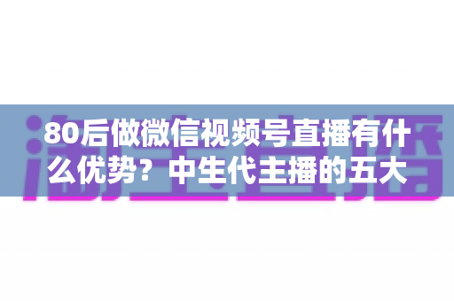 80后做微信视频号直播有什么优势?中生代主播的五大竞争力与实操指南 80后做微信视频号直播有什么优势?中生代主播的五大竞争力与实操指南