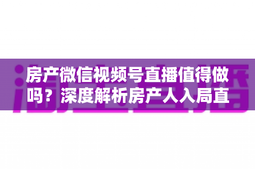 房产微信视频号直播值得做吗？深度解析房产人入局直播的机遇、挑战与实操打法