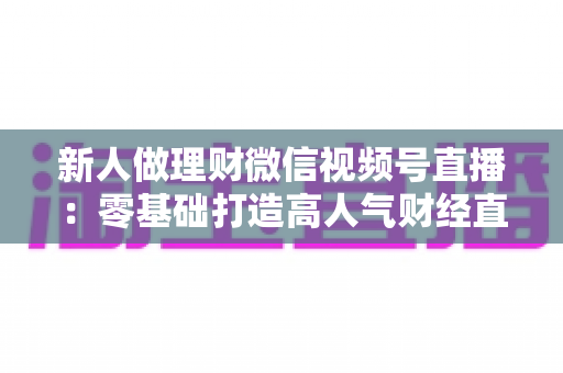 新人做理财微信视频号直播：零基础打造高人气财经直播间的实战全攻略