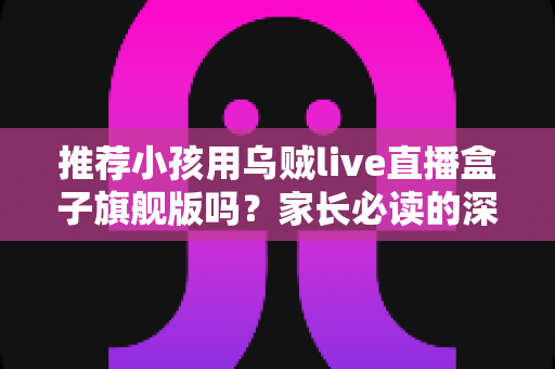 推荐小孩用乌贼live直播盒子旗舰版吗?家长必读的深度分析与安全建议 推荐小孩用乌贼live直播盒子旗舰版吗?家长必读的深度分析与安全建议