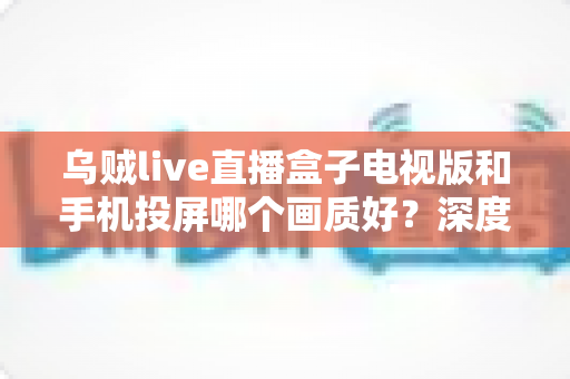 乌贼live直播盒子电视版和手机投屏哪个画质好？深度实测对比帮你选出高清观赛最优方案