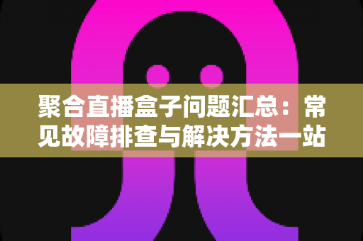 聚合直播盒子问题汇总:常见故障排查与解决方法一站式指南 聚合直播盒子问题汇总:常见故障排查与解决方法一站式指南
