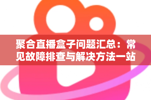 聚合直播盒子问题汇总：常见故障排查与解决方法一站式指南
