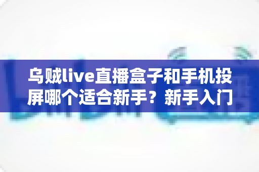 乌贼live直播盒子和手机投屏哪个适合新手?新手入门全攻略与优缺点深度对比 乌贼live直播盒子和手机投屏哪个适合新手?新手入门全攻略与优缺点深度对比