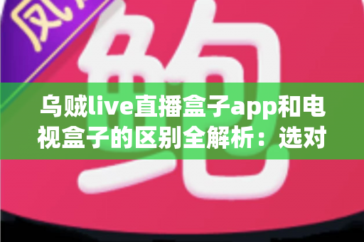 乌贼live直播盒子app和电视盒子的区别全解析：选对观影方案，畅享高清大屏新体验