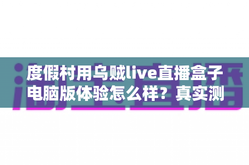 度假村用乌贼live直播盒子电脑版体验怎么样？真实测评与运营实战全解析
