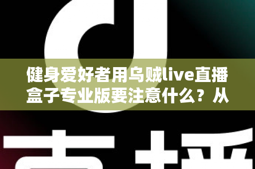 健身爱好者用乌贼live直播盒子专业版要注意什么？从设备调试到直播运营的完整避坑指南